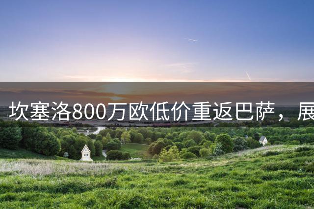 坎塞洛800万欧低价重返巴萨，展现铁血情怀